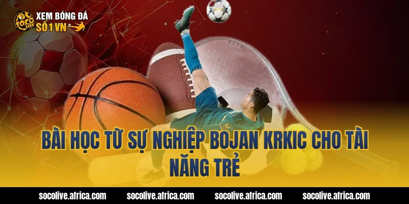 Bài học từ sự nghiệp Bojan Krkic cho tài năng trẻ