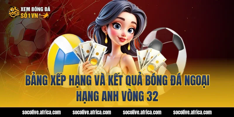 Bảng xếp hạng và kết quả bóng đá Ngoại hạng Anh vòng 32