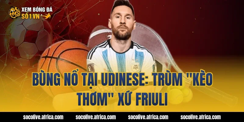 Bùng nổ tại Udinese: Trùm "kèo thơm" xứ Friuli