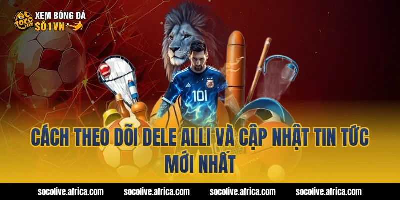 Cách theo dõi Dele Alli và cập nhật tin tức mới nhất