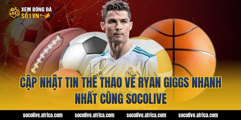 Cập Nhật Tin Thể Thao Về Ryan Giggs Nhanh Nhất Cùng Socolive