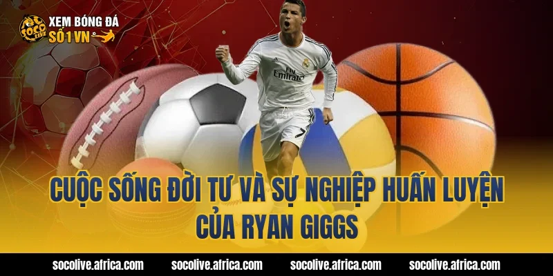 Cuộc Sống Đời Tư Và Sự Nghiệp Huấn Luyện Của Ryan Giggs