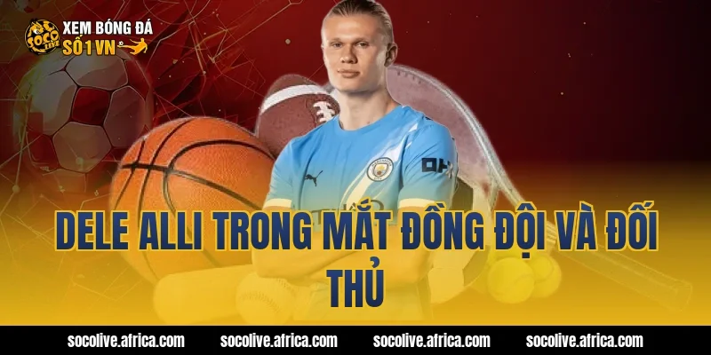 Dele Alli trong mắt đồng đội và đối thủ