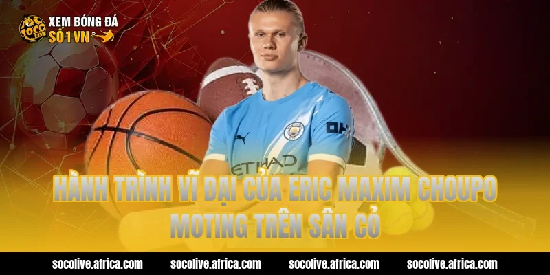 Hành trình vĩ đại của eric maxim choupo moting trên sân cỏ