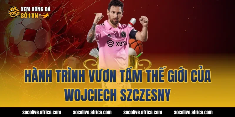 Hành trình vươn tầm thế giới của Wojciech Szczesny
