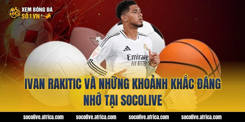 Ivan Rakitic và những khoảnh khắc đáng nhớ tại Socolive