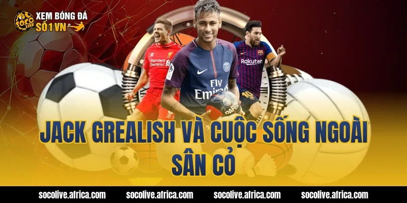 Jack Grealish và cuộc sống ngoài sân cỏ