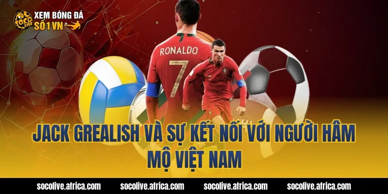 Jack Grealish và sự kết nối với người hâm mộ Việt Nam