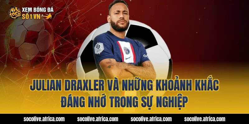 Julian Draxler và những khoảnh khắc đáng nhớ trong sự nghiệp