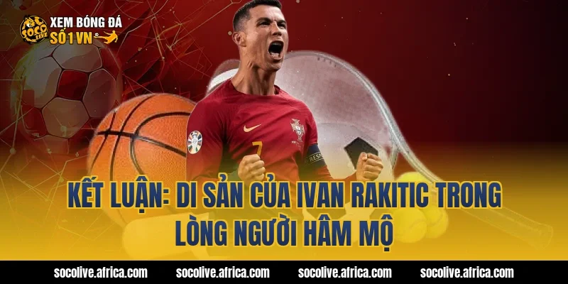 Kết luận: Di sản của Ivan Rakitic trong lòng người hâm mộ