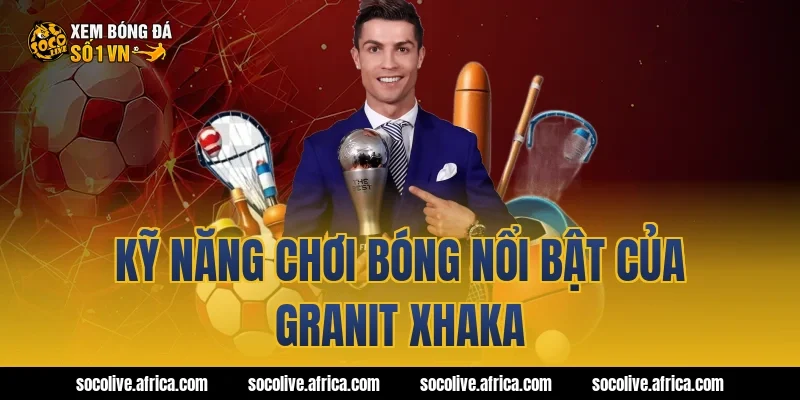 Kỹ năng chơi bóng nổi bật của Granit Xhaka