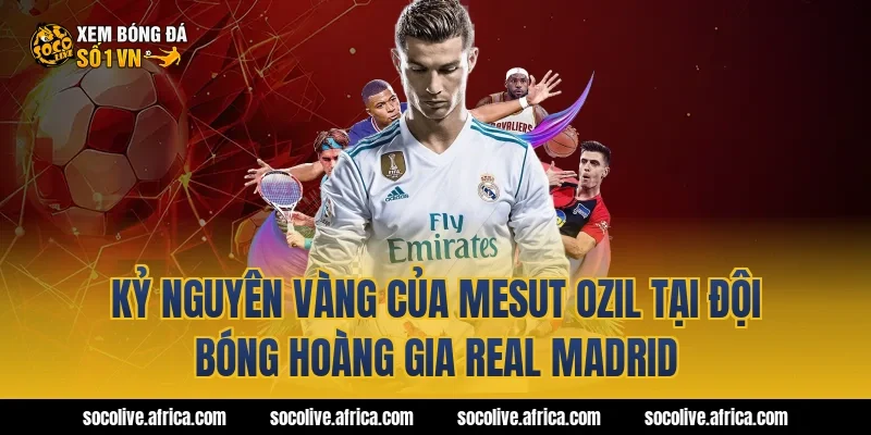 Kỷ Nguyên Vàng Của Mesut Ozil Tại Đội Bóng Hoàng Gia Real Madrid