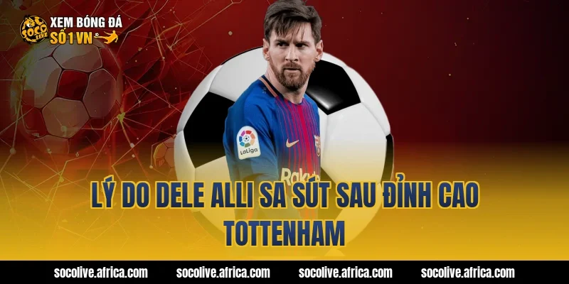 Lý do Dele Alli sa sút sau đỉnh cao Tottenham