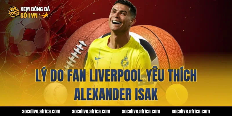 Lý do fan Liverpool yêu thích Alexander Isak