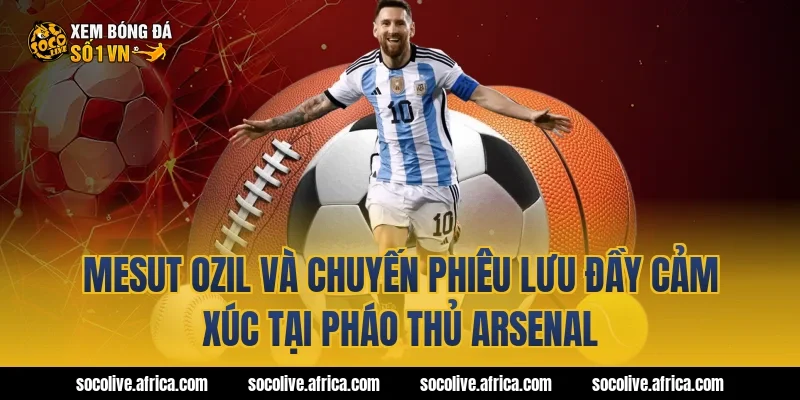 Mesut Ozil Và Chuyến Phiêu Lưu Đầy Cảm Xúc Tại Pháo Thủ Arsenal