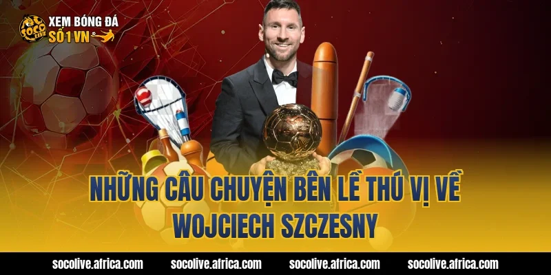 Những câu chuyện bên lề thú vị về Wojciech Szczesny