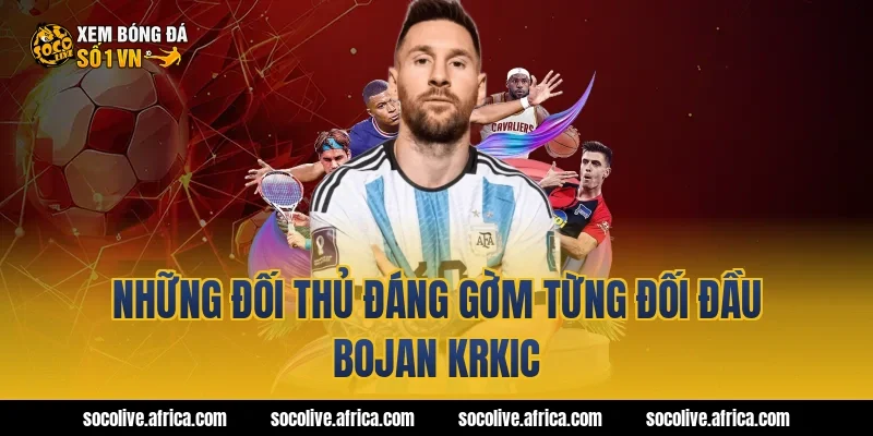 Những đối thủ đáng gờm từng đối đầu Bojan Krkic