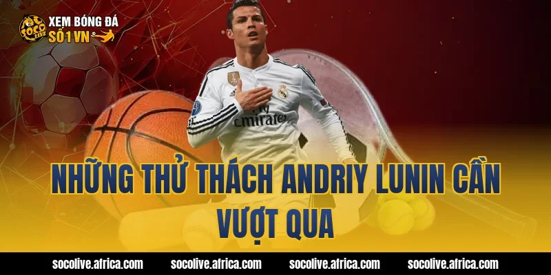 Những thử thách Andriy Lunin cần vượt qua