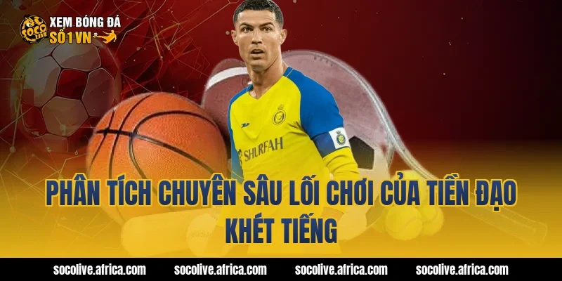 Phân Tích Chuyên Sâu Lối Chơi Của Tiền Đạo Khét Tiếng
