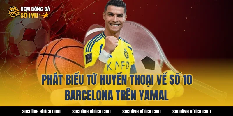 Phát biểu từ huyền thoại về số 10 Barcelona trên Yamal