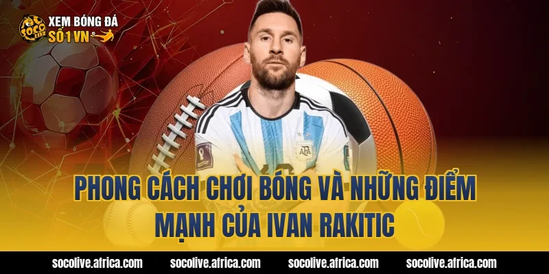 Phong cách chơi bóng và những điểm mạnh của Ivan Rakitic