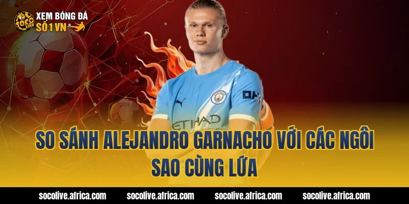 So sánh Alejandro Garnacho với các ngôi sao cùng lứa