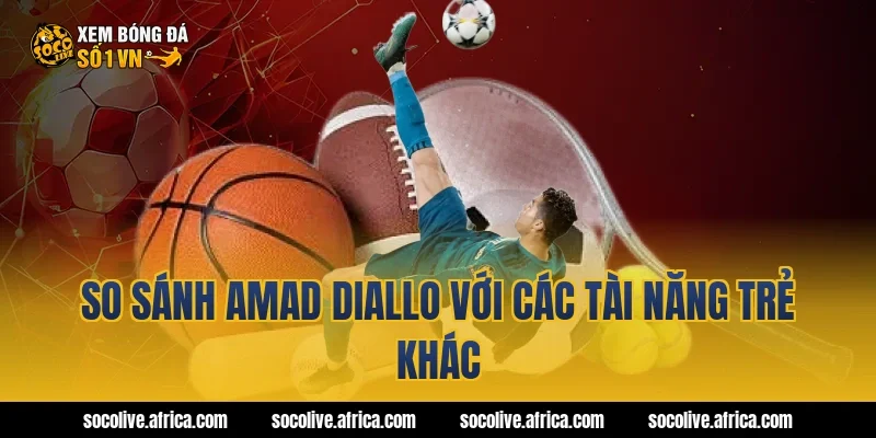 So sánh Amad Diallo với các tài năng trẻ khác