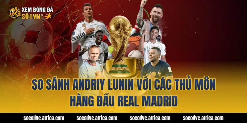 So sánh Andriy Lunin với các thủ môn hàng đầu Real Madrid