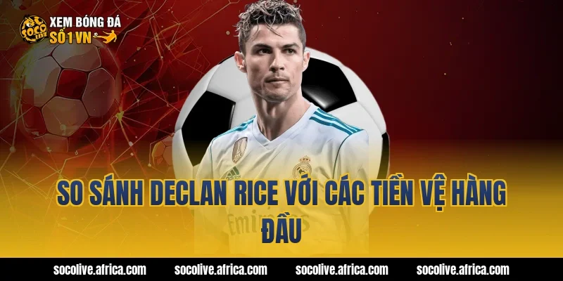 So sánh Declan Rice với các tiền vệ hàng đầu