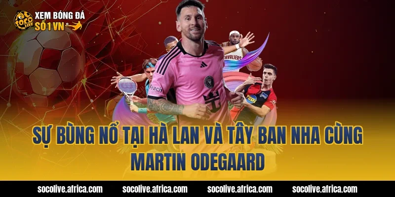 Sự bùng nổ tại Hà Lan và Tây Ban Nha cùng Martin Odegaard