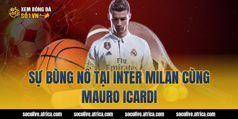 Sự bùng nổ tại Inter Milan cùng Mauro Icardi