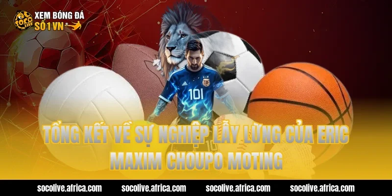 Tổng kết về sự nghiệp lẫy lừng của eric maxim choupo moting