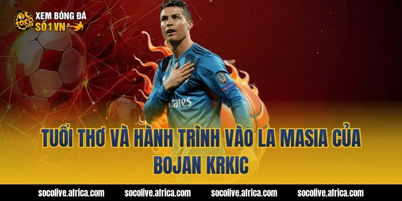 Tuổi thơ và hành trình vào La Masia của Bojan Krkic