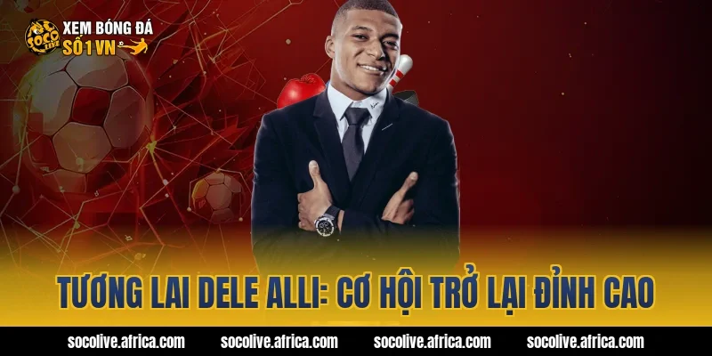 Tương lai Dele Alli: Cơ hội trở lại đỉnh cao