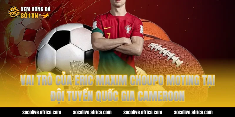 Vai trò của eric maxim choupo moting tại đội tuyển quốc gia Cameroon