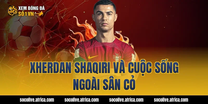 Xherdan Shaqiri và cuộc sống ngoài sân cỏ
