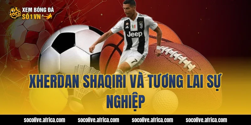 Xherdan Shaqiri và tương lai sự nghiệp