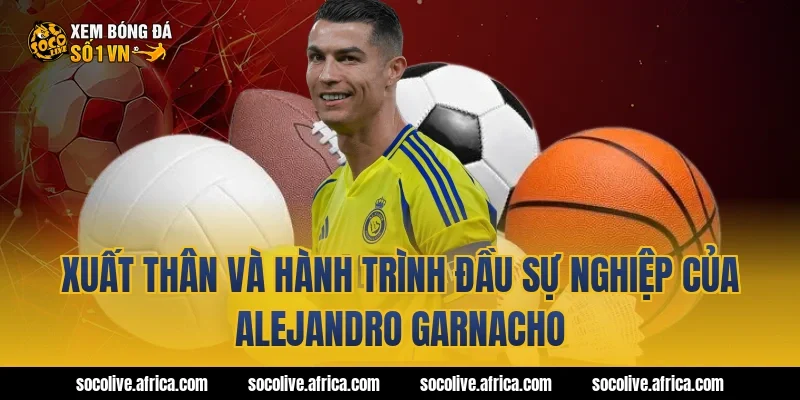 Xuất thân và hành trình đầu sự nghiệp của Alejandro Garnacho